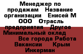 Менеджер по продажам › Название организации ­ Енисей-М, ООО › Отрасль предприятия ­ Другое › Минимальный оклад ­ 100 000 - Все города Работа » Вакансии   . Крым,Инкерман